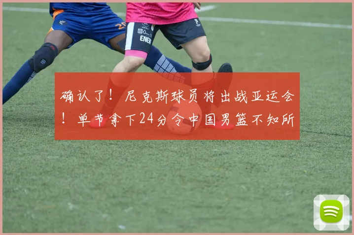 确认了!尼克斯球员将出战亚运会!单节拿下24分令中国男篮不知所措_乔丹·克拉克森_菲律宾_1
