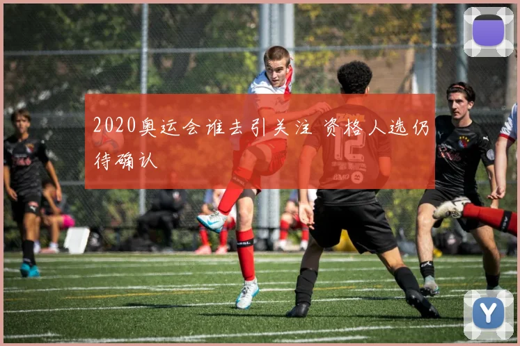 2020奥运会谁去引关注 资格人选仍待确认