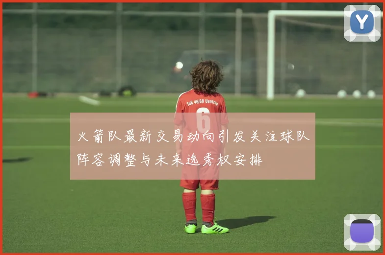 火箭队最新交易动向引发关注球队阵容调整与未来选秀权安排