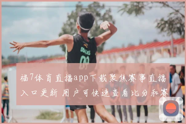 福7体育直播app下载聚焦赛事直播入口更新 用户可快速查看比分和赛程