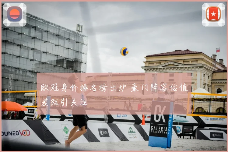 欧冠身价排名榜出炉 豪门阵容估值差距引关注