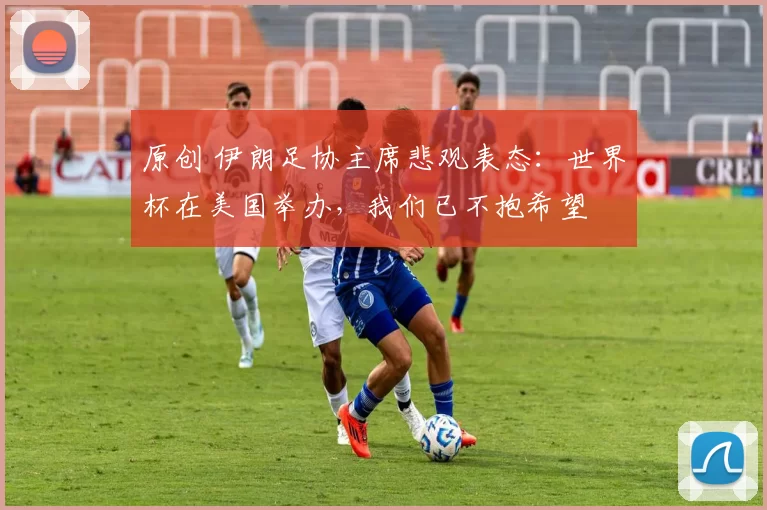 原创 伊朗足协主席悲观表态：世界杯在美国举办，我们已不抱希望