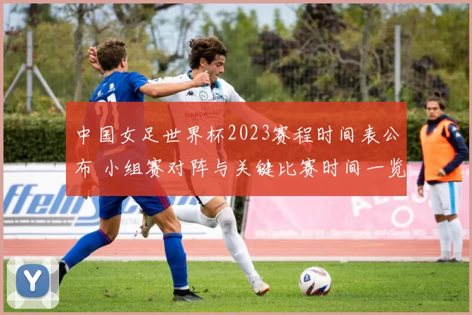 中国女足世界杯2023赛程时间表公布 小组赛对阵与关键比赛时间一览