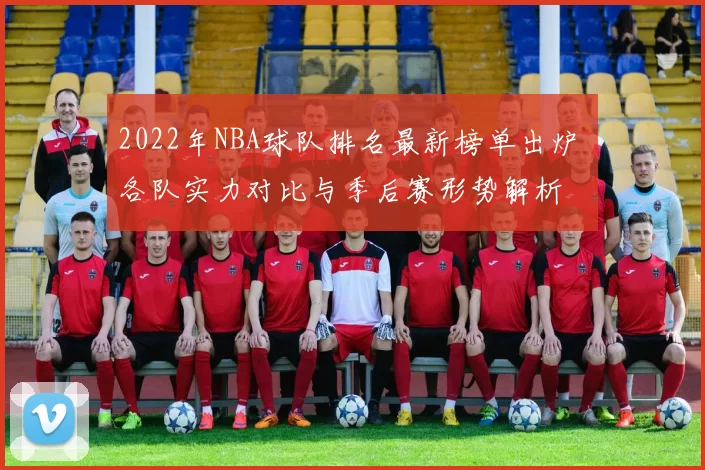 2022年NBA球队排名最新榜单出炉 各队实力对比与季后赛形势解析