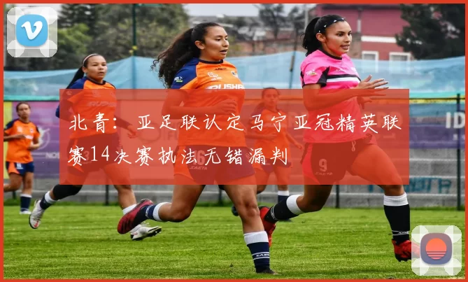 北青：亚足联认定马宁亚冠精英联赛14决赛执法无错漏判