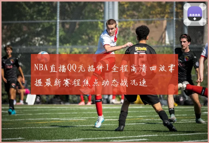 NBA直播QQ无插件1全程高清回放掌握最新赛程焦点动态战况速