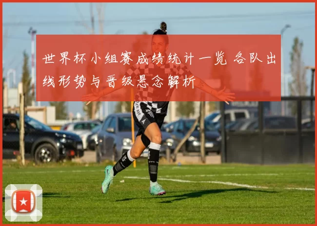 世界杯小组赛成绩统计一览 各队出线形势与晋级悬念解析