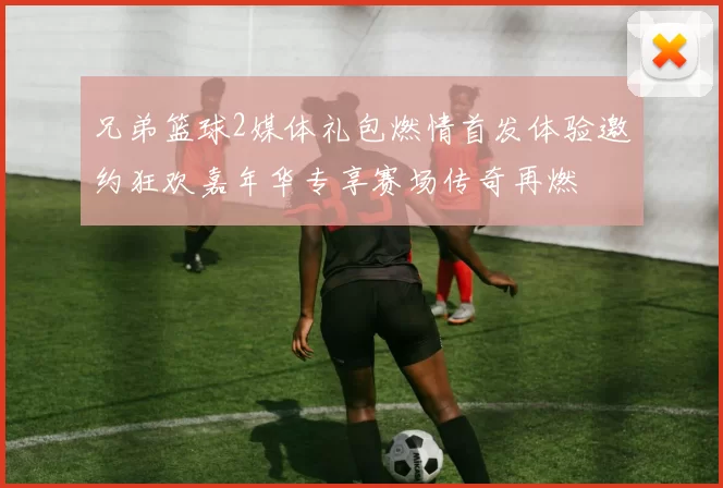 兄弟篮球2媒体礼包燃情首发体验邀约狂欢嘉年华专享赛场传奇再燃