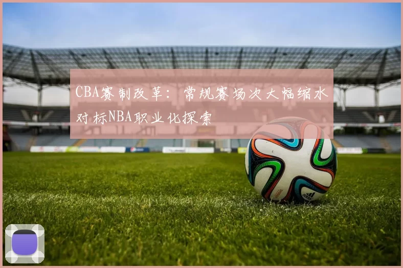 CBA赛制改革：常规赛场次大幅缩水对标NBA职业化探索
