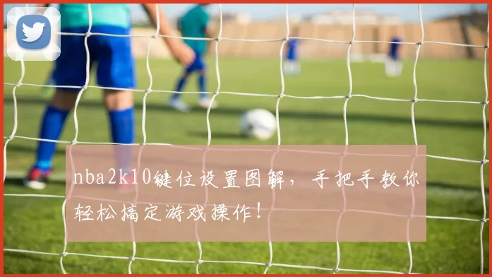 nba2k10键位设置图解，手把手教你轻松搞定游戏操作！