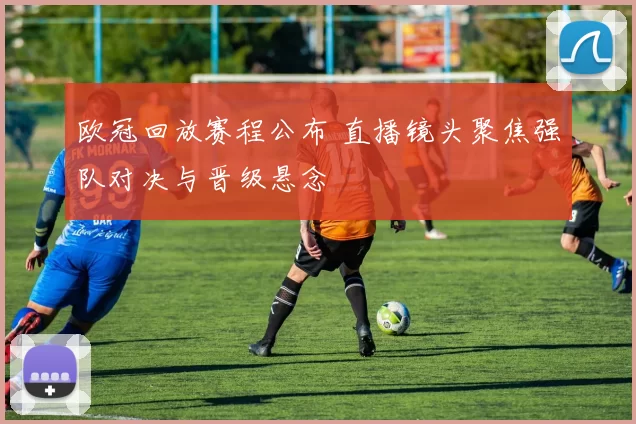 欧冠回放赛程公布 直播镜头聚焦强队对决与晋级悬念