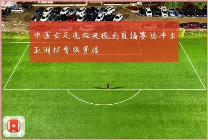 中国女足亮相央视五直播赛场冲击亚洲杯晋级资格