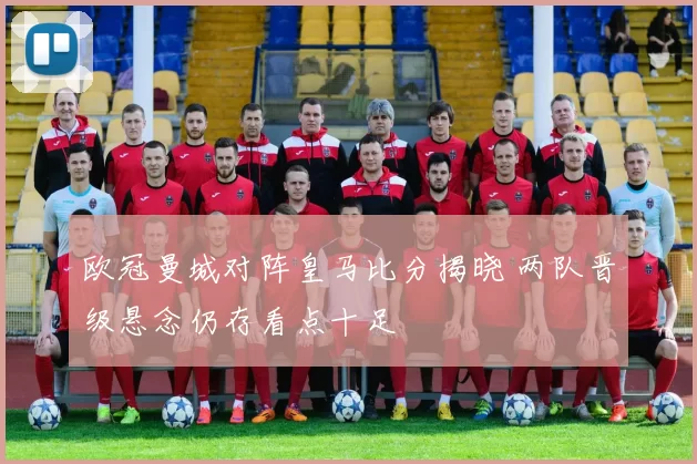 欧冠曼城对阵皇马比分揭晓 两队晋级悬念仍存看点十足