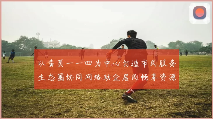 以黄页一一四为中心打造市民服务生态圈协同网络助企居民畅享资源