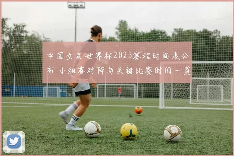 中国女足世界杯2023赛程时间表公布 小组赛对阵与关键比赛时间一览