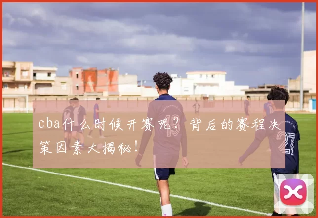 cba什么时候开赛呢？背后的赛程决策因素大揭秘！