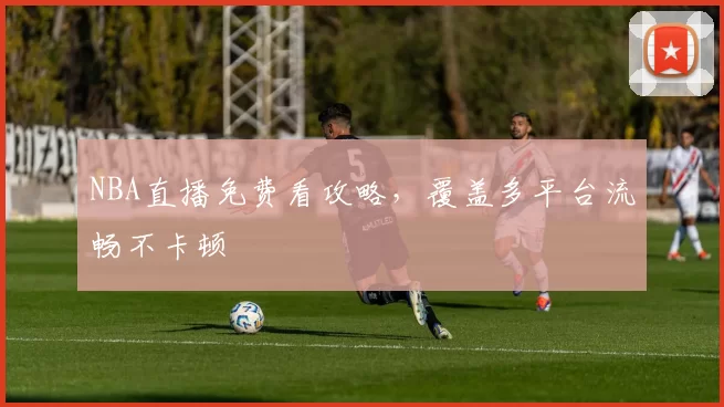 NBA直播免费看攻略，覆盖多平台流畅不卡顿