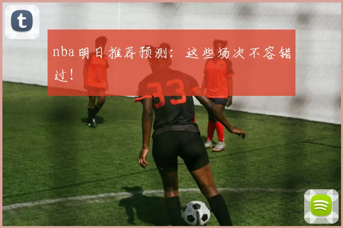 nba明日推荐预测：这些场次不容错过！