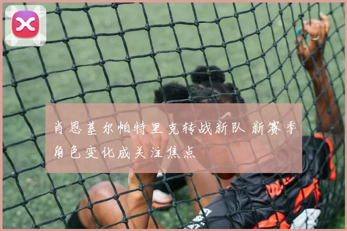 肖恩基尔帕特里克转战新队 新赛季角色变化成关注焦点