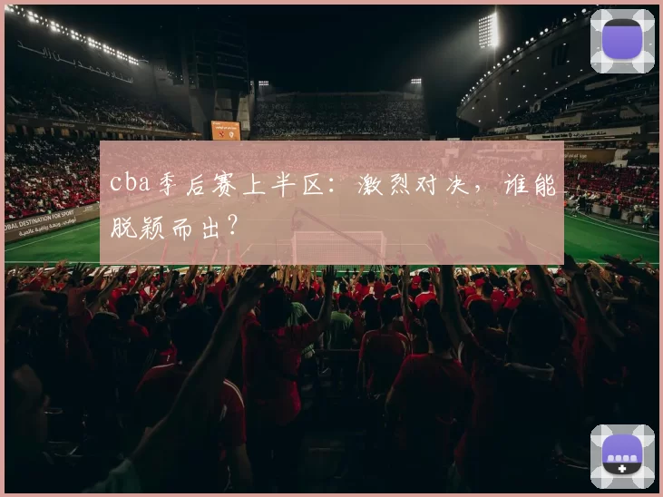 cba季后赛上半区：激烈对决，谁能脱颖而出？