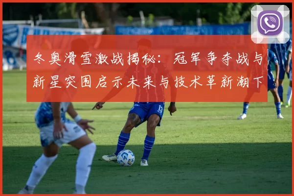 冬奥滑雪激战揭秘：冠军争夺战与新星突围启示未来与技术革新潮下势