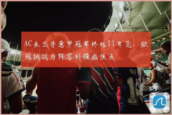 AC米兰夺意甲冠军终结11年荒，欧冠挑战与阵容补强成焦点