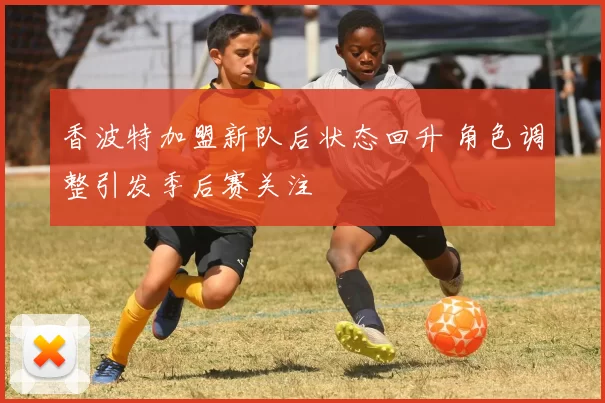 香波特加盟新队后状态回升 角色调整引发季后赛关注