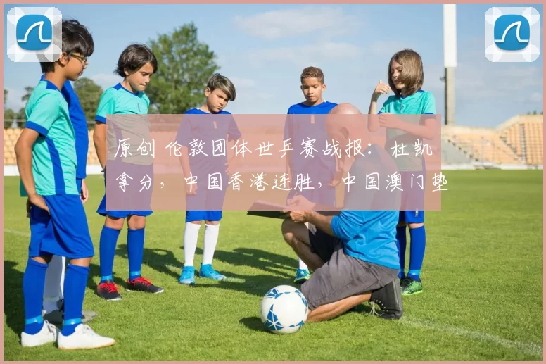 原创 伦敦团体世乒赛战报：杜凯琹拿分，中国香港连胜，中国澳门垫底！