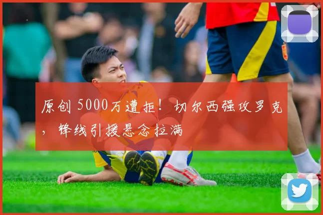原创 5000万遭拒！切尔西强攻罗克，锋线引援悬念拉满