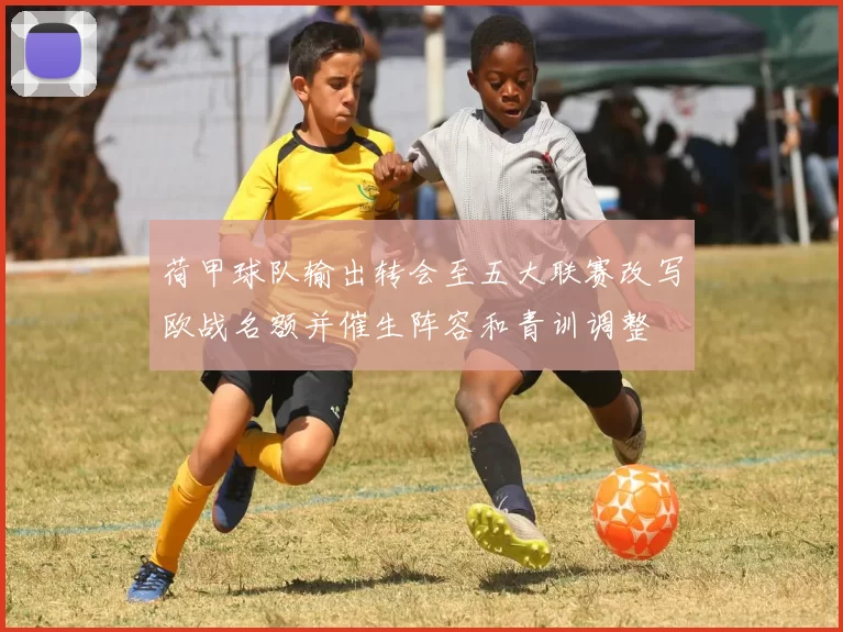 荷甲球队输出转会至五大联赛改写欧战名额并催生阵容和青训调整