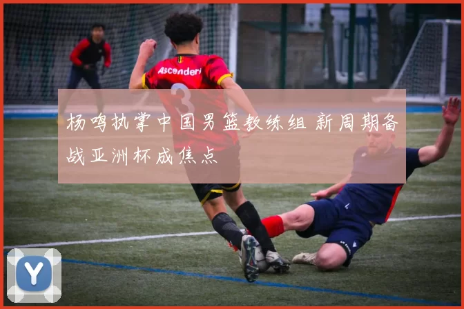 杨鸣执掌中国男篮教练组 新周期备战亚洲杯成焦点