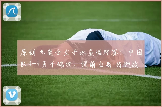 原创 冬奥会女子冰壶循环赛：中国队4-9负于瑞典，提前出局 将迎战日本