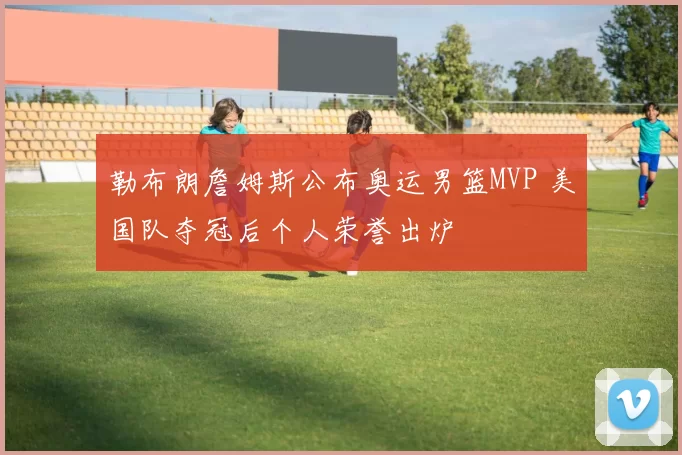 勒布朗詹姆斯公布奥运男篮MVP 美国队夺冠后个人荣誉出炉