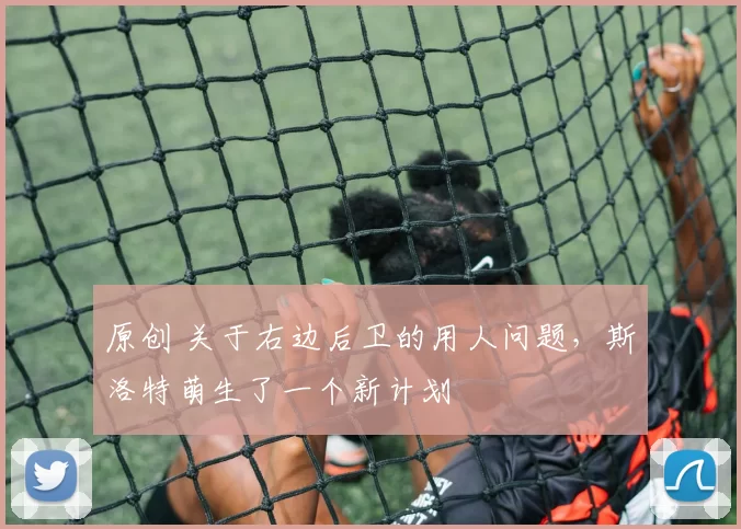 原创 关于右边后卫的用人问题，斯洛特萌生了一个新计划