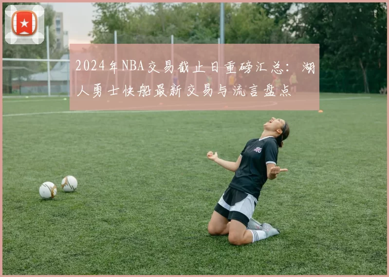2024年NBA交易截止日重磅汇总：湖人勇士快船最新交易与流言盘点
