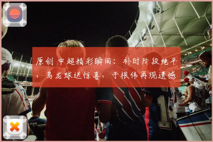 原创 中超精彩瞬间：补时阶段绝平，乌龙球送惊喜，于根伟再现遗憾