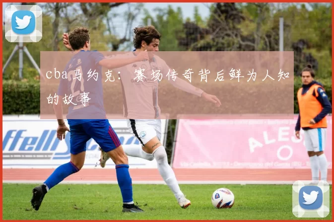 cba马约克：赛场传奇背后鲜为人知的故事