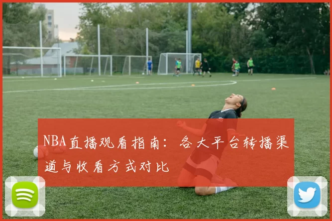 NBA直播观看指南：各大平台转播渠道与收看方式对比