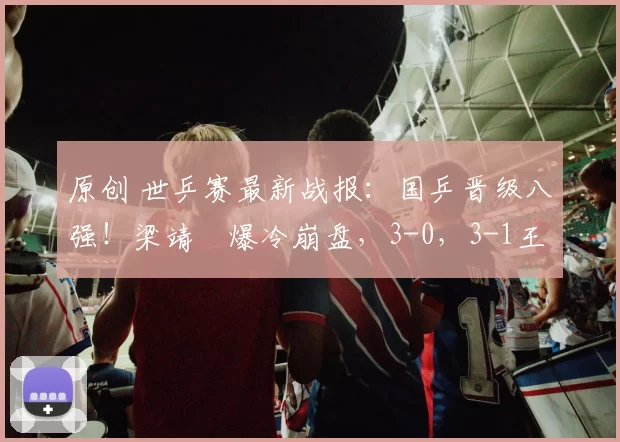 原创 世乒赛最新战报：国乒晋级八强！梁靖崑爆冷崩盘，3-0，3-1王楚钦丢一局完胜