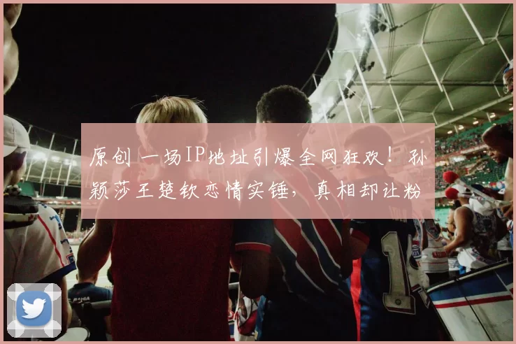 原创 一场IP地址引爆全网狂欢！孙颖莎王楚钦恋情实锤，真相却让粉丝心碎？