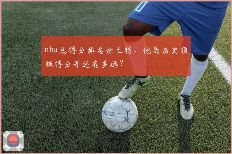 nba总得分排名杜兰特，他离历史顶级得分手还有多远？