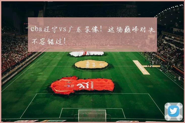 cba辽宁vs广东录像！这场巅峰对决不容错过！