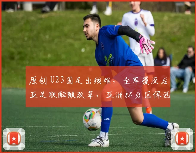 原创 U23国足出线难，全军覆没后亚足联酝酿改革，亚洲杯分区保西亚进决赛