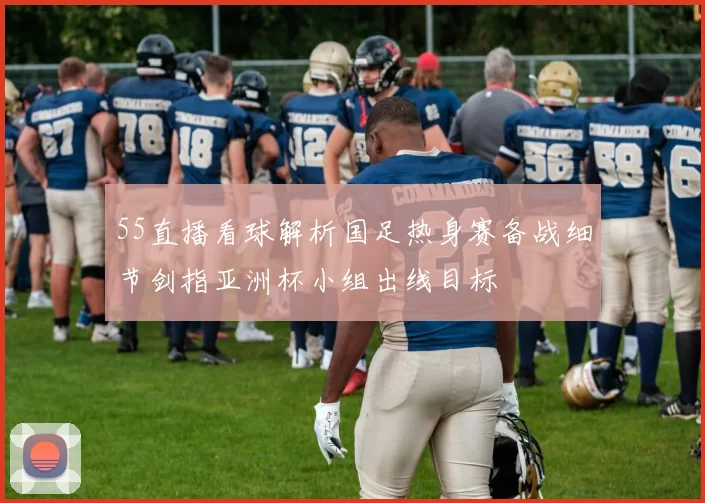 55直播看球解析国足热身赛备战细节剑指亚洲杯小组出线目标
