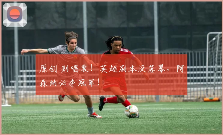 原创 别唱衰！英超剧本没落幕，阿森纳必夺冠军！
