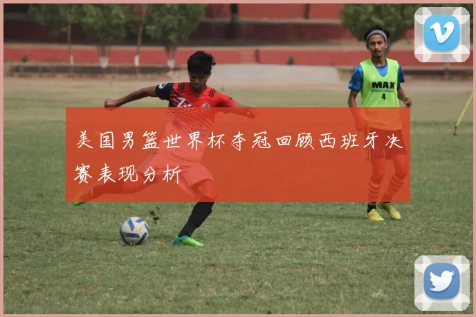 美国男篮世界杯夺冠回顾西班牙决赛表现分析