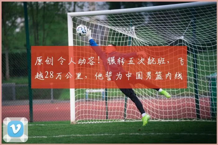 原创 令人动容!辗转五次航班,飞越28万公里,他誓为中国男篮内线铸就坚实脊梁