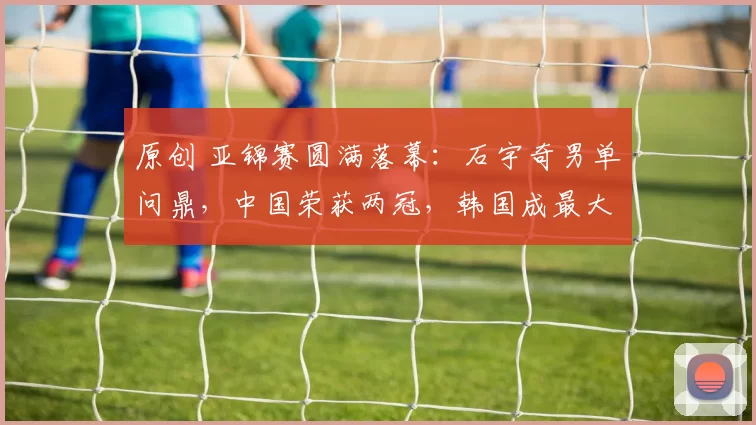 原创 亚锦赛圆满落幕：石宇奇男单问鼎，中国荣获两冠，韩国成最大赢家