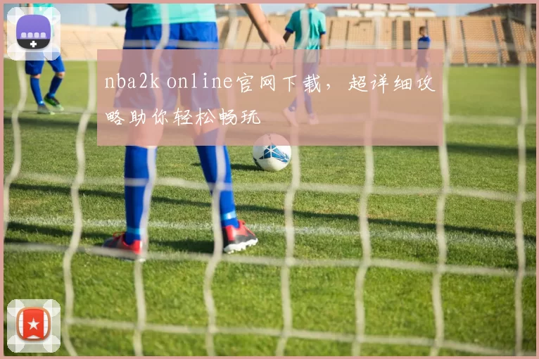 nba2k online官网下载，超详细攻略助你轻松畅玩