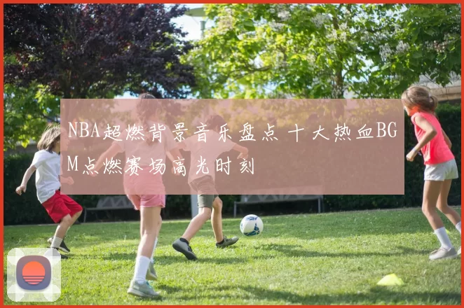 NBA超燃背景音乐盘点 十大热血BGM点燃赛场高光时刻